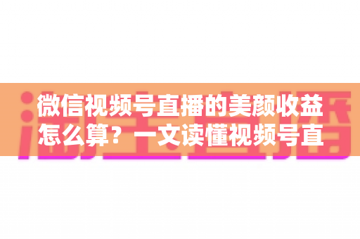 微信视频号直播的美颜收益怎么算？一文读懂视频号直播收益构成与美颜的隐藏加分作用