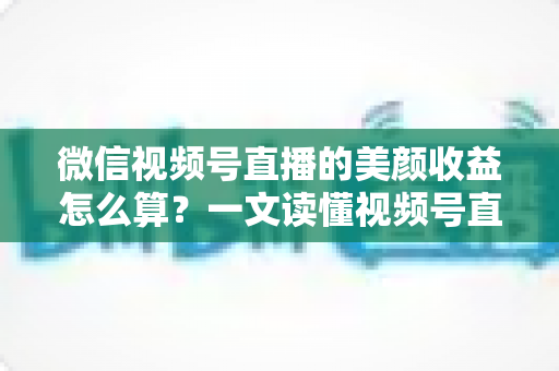 微信视频号直播的美颜收益怎么算？一文读懂视频号直播收益构成与美颜的隐藏加分作用