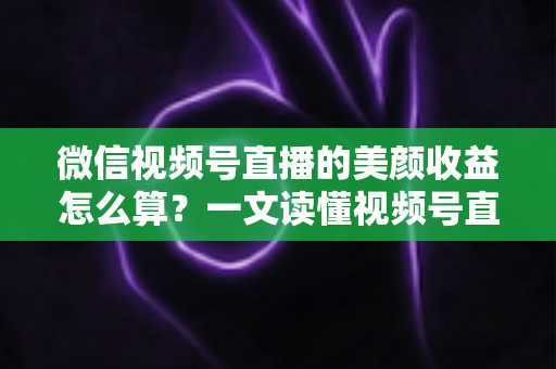 微信视频号直播的美颜收益怎么算？一文读懂视频号直播收益构成与美颜的隐藏加分作用
