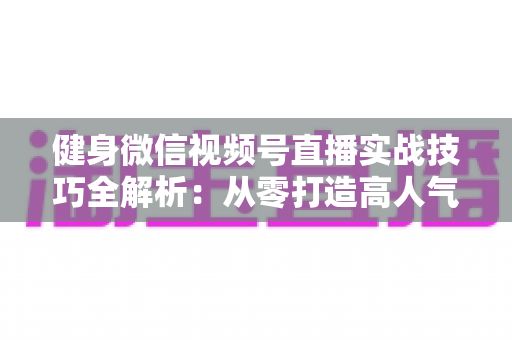 健身微信视频号直播实战技巧全解析：从零打造高人气健身直播间的完整指南