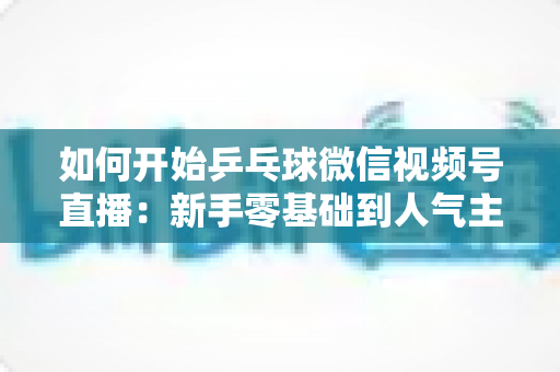 如何开始乒乓球微信视频号直播:新手零基础到人气主播的完整实战指南 如何开始乒乓球微信视频号直播:新手零基础到人气主播的完整实战指南