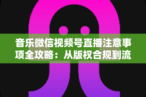 音乐微信视频号直播注意事项全攻略:从版权合规到流量提升的完整指南 音乐微信视频号直播注意事项全攻略:从版权合规到流量提升的完整指南