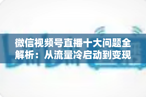 微信视频号直播十大问题全解析:从流量冷启动到变现困局的实战避坑指南 微信视频号直播十大问题全解析:从流量冷启动到变现困局的实战避坑指南