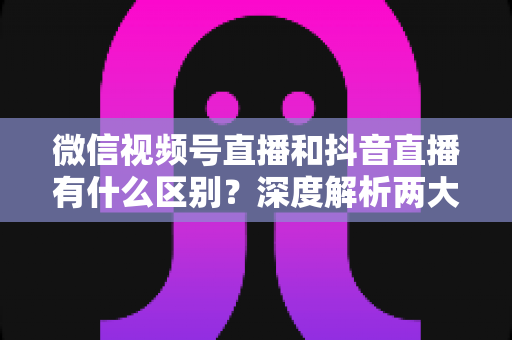 微信视频号直播和抖音直播有什么区别?深度解析两大直播平台的核心差异与选择指南 微信视频号直播和抖音直播有什么区别?深度解析两大直播平台的核心差异与选择指南