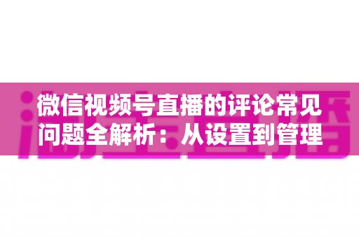 微信视频号直播的评论常见问题全解析:从设置到管理,一文解决直播互动难题 微信视频号直播的评论常见问题全解析:从设置到管理,一文解决直播互动难题