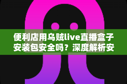 便利店用乌贼live直播盒子安装包安全吗？深度解析安装包安全性、下载渠道与使用避坑指南