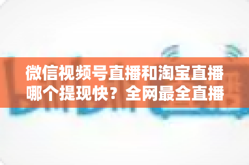 微信视频号直播和淘宝直播哪个提现快?全网最全直播收益到账速度深度对比指南 微信视频号直播和淘宝直播哪个提现快?全网最全直播收益到账速度深度对比指南