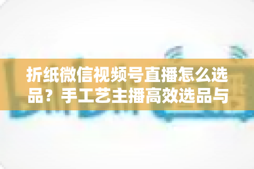 折纸微信视频号直播怎么选品?手工艺主播高效选品与转化提升全攻略 折纸微信视频号直播怎么选品?手工艺主播高效选品与转化提升全攻略
