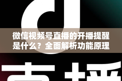 微信视频号直播的开播提醒是什么？全面解析功能原理、设置步骤与实用技巧