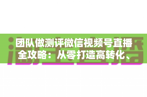 团队做测评微信视频号直播全攻略：从零打造高转化、高信任度测评直播间