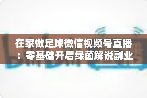 在家做足球微信视频号直播：零基础开启绿茵解说副业的完整指南