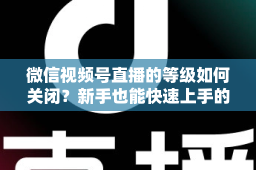 微信视频号直播的等级如何关闭？新手也能快速上手的完整操作指南与常见问题解答