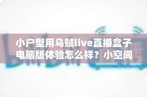 小户型用乌贼live直播盒子电脑版体验怎么样？小空间直播党的真实上手评测与选购参考