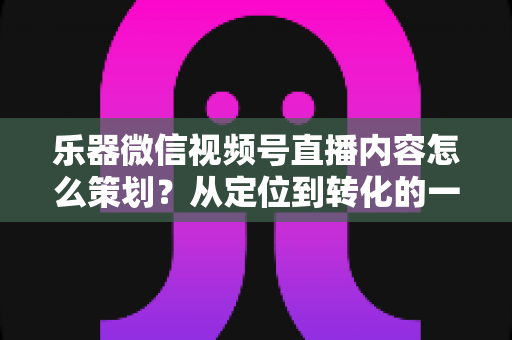 乐器微信视频号直播内容怎么策划?从定位到转化的一站式实战指南 乐器微信视频号直播内容怎么策划?从定位到转化的一站式实战指南