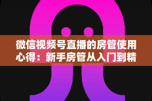 微信视频号直播的房管使用心得:新手房管从入门到精通的实战指南 微信视频号直播的房管使用心得:新手房管从入门到精通的实战指南