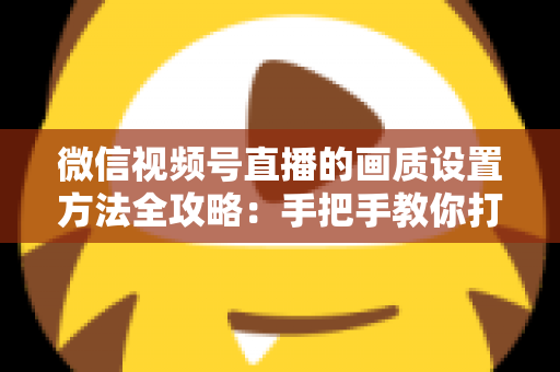 微信视频号直播的画质设置方法全攻略:手把手教你打造高清流畅直播 微信视频号直播的画质设置方法全攻略:手把手教你打造高清流畅直播
