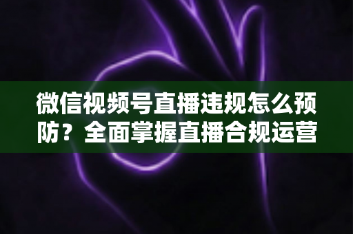 微信视频号直播违规怎么预防？全面掌握直播合规运营技巧，远离封号降权风险，打造安全稳定的直播间
