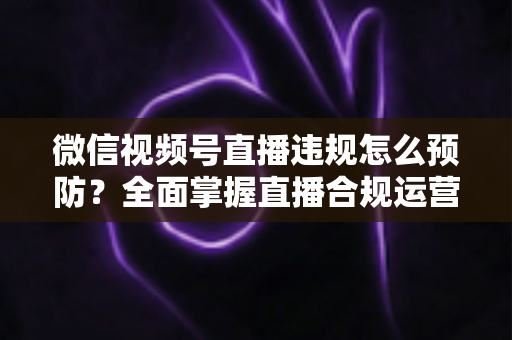 微信视频号直播违规怎么预防？全面掌握直播合规运营技巧，远离封号降权风险，打造安全稳定的直播间