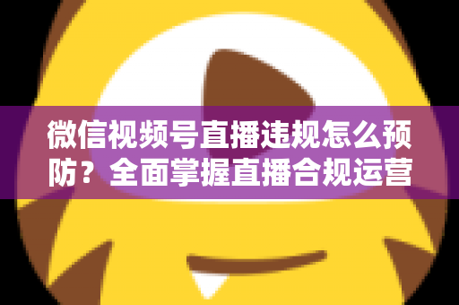 微信视频号直播违规怎么预防？全面掌握直播合规运营技巧，远离封号降权风险，打造安全稳定的直播间