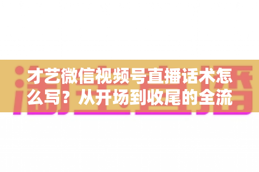 才艺微信视频号直播话术怎么写？从开场到收尾的全流程实用指南