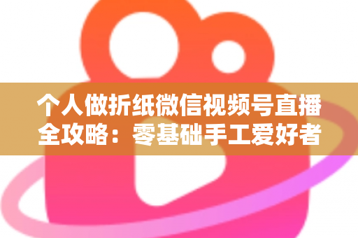 个人做折纸微信视频号直播全攻略:零基础手工爱好者的涨粉与变现实战指南 个人做折纸微信视频号直播全攻略:零基础手工爱好者的涨粉与变现实战指南