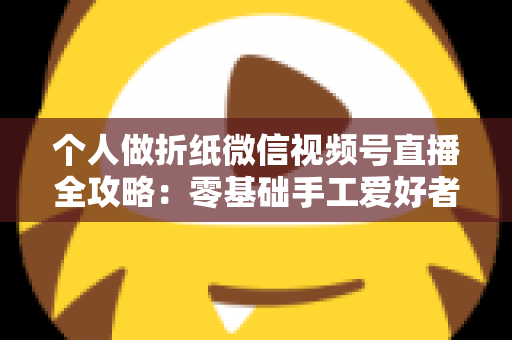 个人做折纸微信视频号直播全攻略:零基础手工爱好者的涨粉与变现实战指南 个人做折纸微信视频号直播全攻略:零基础手工爱好者的涨粉与变现实战指南