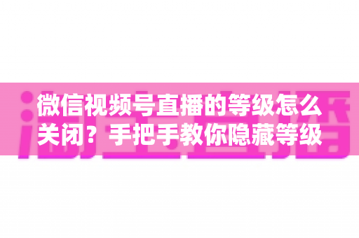 微信视频号直播的等级怎么关闭?手把手教你隐藏等级显示的完整教程 微信视频号直播的等级怎么关闭?手把手教你隐藏等级显示的完整教程
