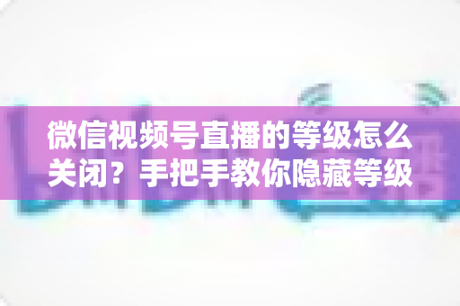 微信视频号直播的等级怎么关闭？手把手教你隐藏等级显示的完整教程