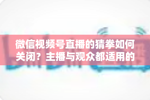微信视频号直播的猜拳如何关闭?主播与观众都适用的完整操作指南与常见问题解析 微信视频号直播的猜拳如何关闭?主播与观众都适用的完整操作指南与常见问题解析