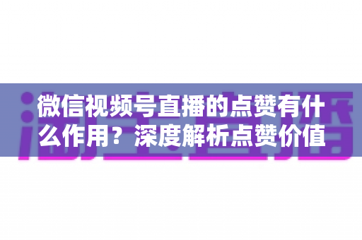 微信视频号直播的点赞有什么作用？深度解析点赞价值与提升策略全指南