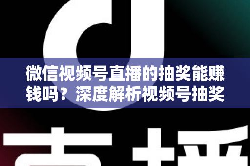 微信视频号直播的抽奖能赚钱吗？深度解析视频号抽奖盈利真相与变现全攻略