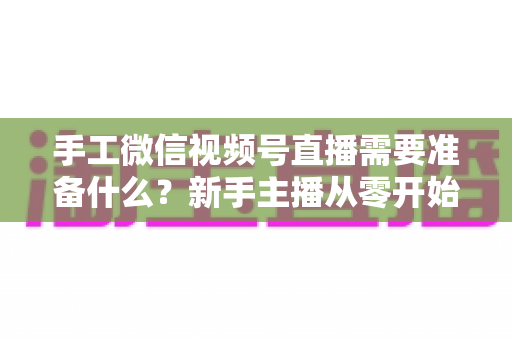 手工微信视频号直播需要准备什么?新手主播从零开始的完整准备清单与实战指南 手工微信视频号直播需要准备什么?新手主播从零开始的完整准备清单与实战指南