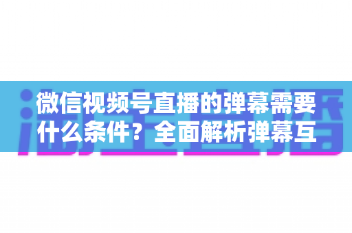 微信视频号直播的弹幕需要什么条件？全面解析弹幕互动门槛与开启技巧