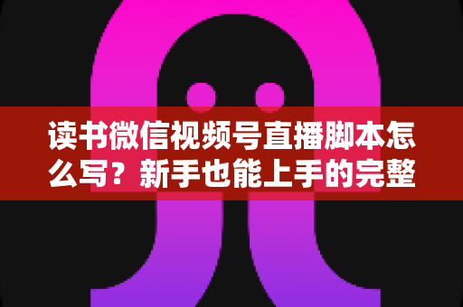 读书微信视频号直播脚本怎么写?新手也能上手的完整实战指南 读书微信视频号直播脚本怎么写?新手也能上手的完整实战指南
