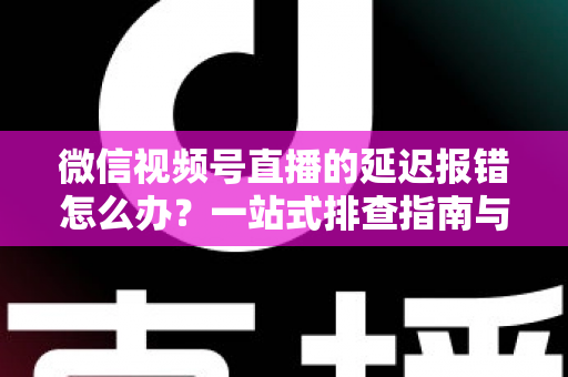 微信视频号直播的延迟报错怎么办？一站式排查指南与高效解决方案分享