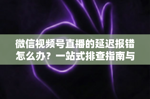 微信视频号直播的延迟报错怎么办？一站式排查指南与高效解决方案分享