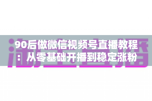 90后做微信视频号直播教程：从零基础开播到稳定涨粉变现的完整实战指南