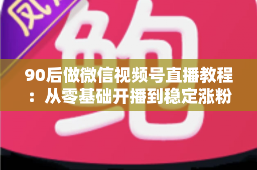 90后做微信视频号直播教程：从零基础开播到稳定涨粉变现的完整实战指南