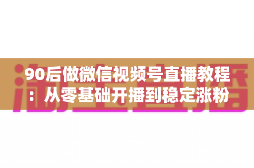 90后做微信视频号直播教程：从零基础开播到稳定涨粉变现的完整实战指南