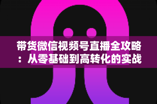带货微信视频号直播全攻略：从零基础到高转化的实战指南