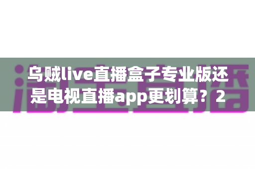 乌贼live直播盒子专业版还是电视直播app更划算?2025年家庭观影性价比终极对比,看完再买不后悔 乌贼live直播盒子专业版还是电视直播app更划算?2025年家庭观影性价比终极对比,看完再买不后悔