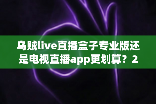 乌贼live直播盒子专业版还是电视直播app更划算?2025年家庭观影性价比终极对比,看完再买不后悔 乌贼live直播盒子专业版还是电视直播app更划算?2025年家庭观影性价比终极对比,看完再买不后悔