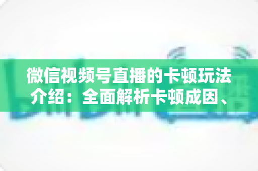 微信视频号直播的卡顿玩法介绍:全面解析卡顿成因、优化技巧与创意直播玩法 微信视频号直播的卡顿玩法介绍:全面解析卡顿成因、优化技巧与创意直播玩法