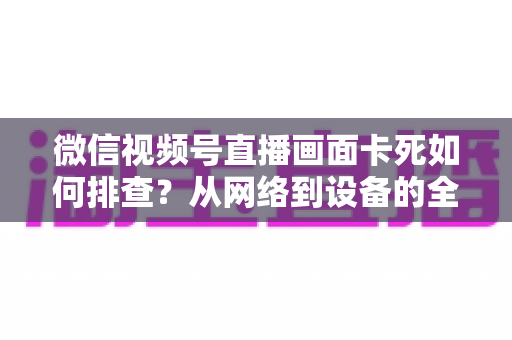 微信视频号直播画面卡死如何排查?从网络到设备的全流程故障诊断与解决指南 微信视频号直播画面卡死如何排查?从网络到设备的全流程故障诊断与解决指南