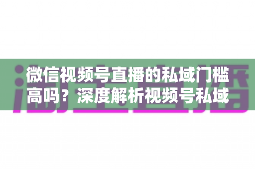 微信视频号直播的私域门槛高吗?深度解析视频号私域运营的真实门槛与破局攻略 微信视频号直播的私域门槛高吗?深度解析视频号私域运营的真实门槛与破局攻略