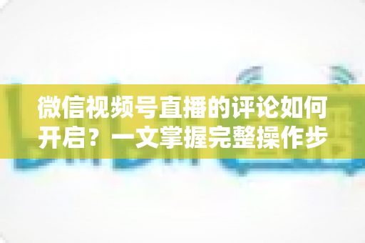 微信视频号直播的评论如何开启？一文掌握完整操作步骤与互动运营技巧