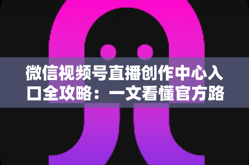 微信视频号直播创作中心入口全攻略：一文看懂官方路径、开通条件与高效运营技巧