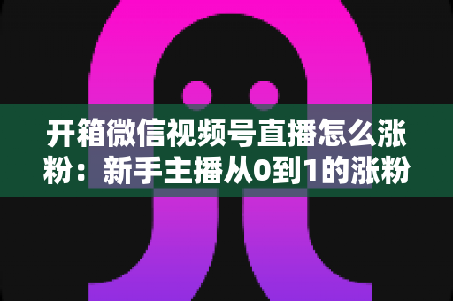 开箱微信视频号直播怎么涨粉：新手主播从0到1的涨粉实战全攻略