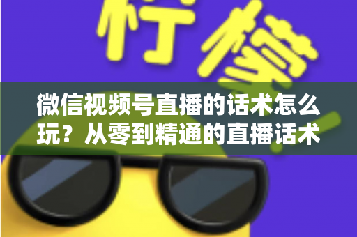 微信视频号直播的话术怎么玩？从零到精通的直播话术实战全攻略