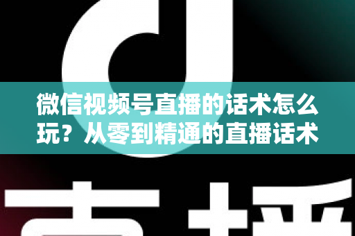 微信视频号直播的话术怎么玩？从零到精通的直播话术实战全攻略